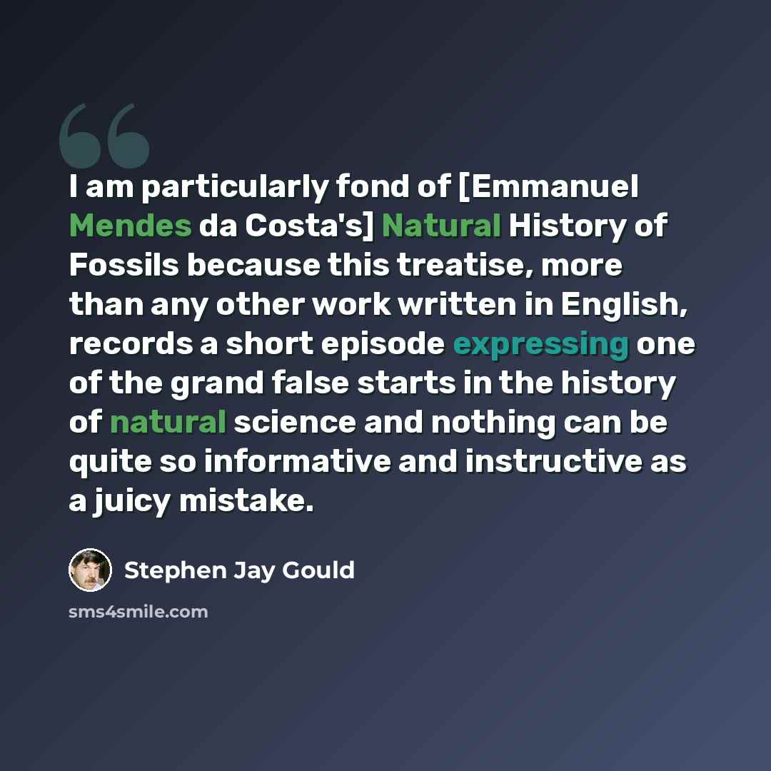 “I am particularly fond of [Emmanuel Mendes da Costa's] Natural History of Fossils because this treatise, more than any other work written in English, records a short episode expressing one of the grand false starts in the history of natural science and nothing can be quite so informative and…” quote by Stephen Jay Gould