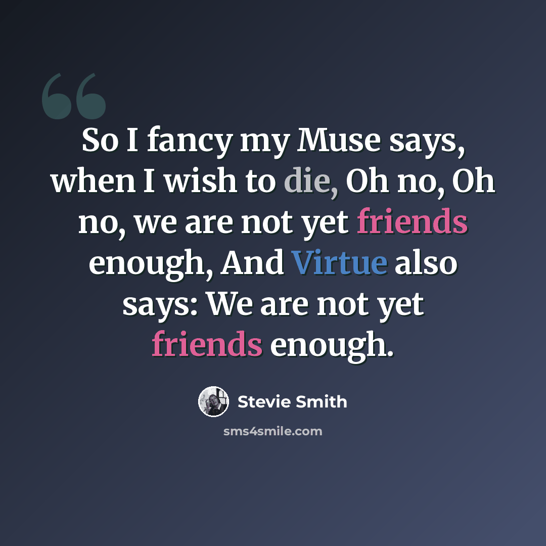 “So I fancy my Muse says, when I wish to die, Oh no, Oh no, we are not yet friends enough, And Virtue also says: We are not yet friends enough.” quote by Stevie Smith