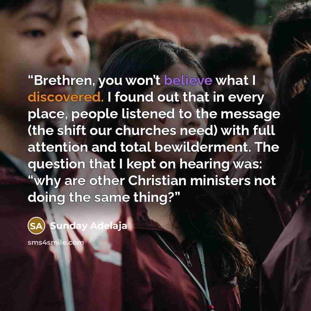 “Brethren, you won’t believe what I discovered. I found out that in every place, people listened to the message (the shift our churches need) with full attention and total bewilderment. The question that I kept on hearing was: “why are other Christian ministers not doing the same thing?” quote by Sunday Adelaja