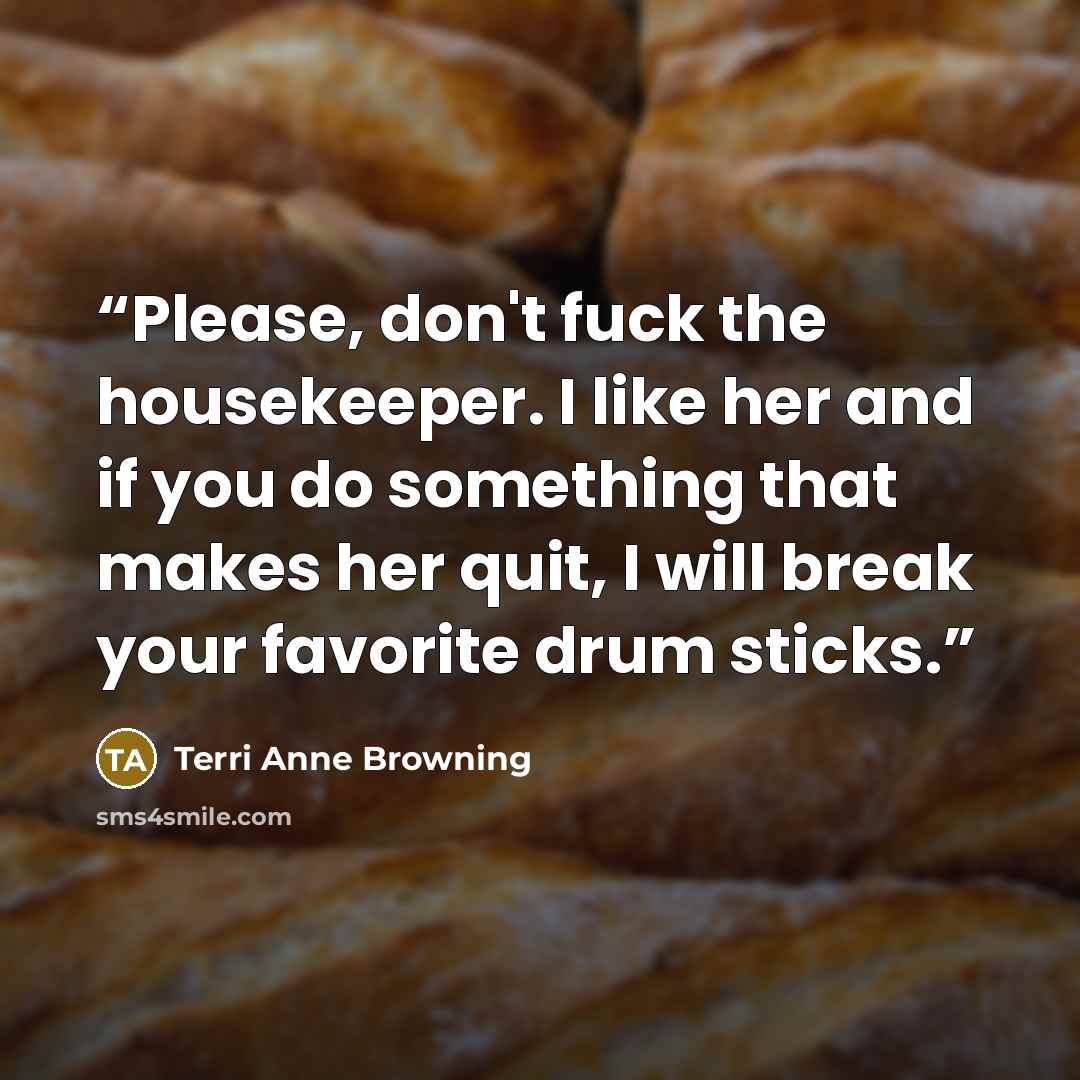 “Please, don't fuck the housekeeper. I like her and if you do something that makes her quit, I will break your favorite drum sticks.” quote by Terri Anne Browning