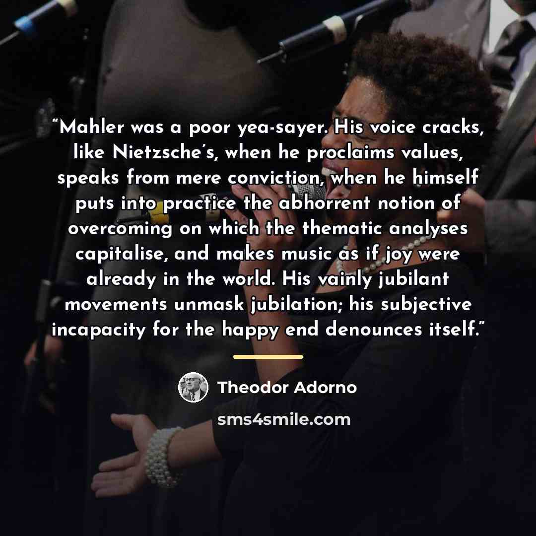 “Mahler was a poor yea-sayer. His voice cracks, like Nietzsche’s, when he proclaims values, speaks from mere conviction, when he himself puts into practice the abhorrent notion of overcoming on which the thematic analyses capitalise, and makes music as if joy were already in the world. His vainly…” quote by Theodor Adorno