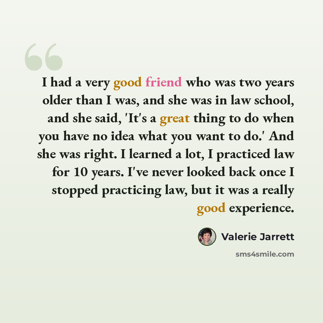 “I had a very good friend who was two years older than I was, and she was in law school, and she said, 'It's a great thing to do when you have no idea what you want to do.' And she was right. I learned a lot, I practiced law for 10 years. I've never looked back once I stopped practicing law, but it…” quote by Valerie Jarrett