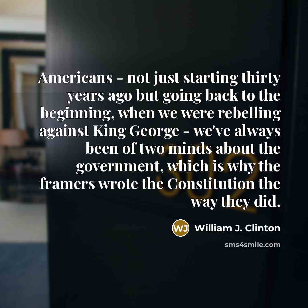 “Americans - not just starting thirty years ago but going back to the beginning, when we were rebelling against King George - we've always been of two minds about the government, which is why the framers wrote the Constitution the way they did.” quote by William J. Clinton