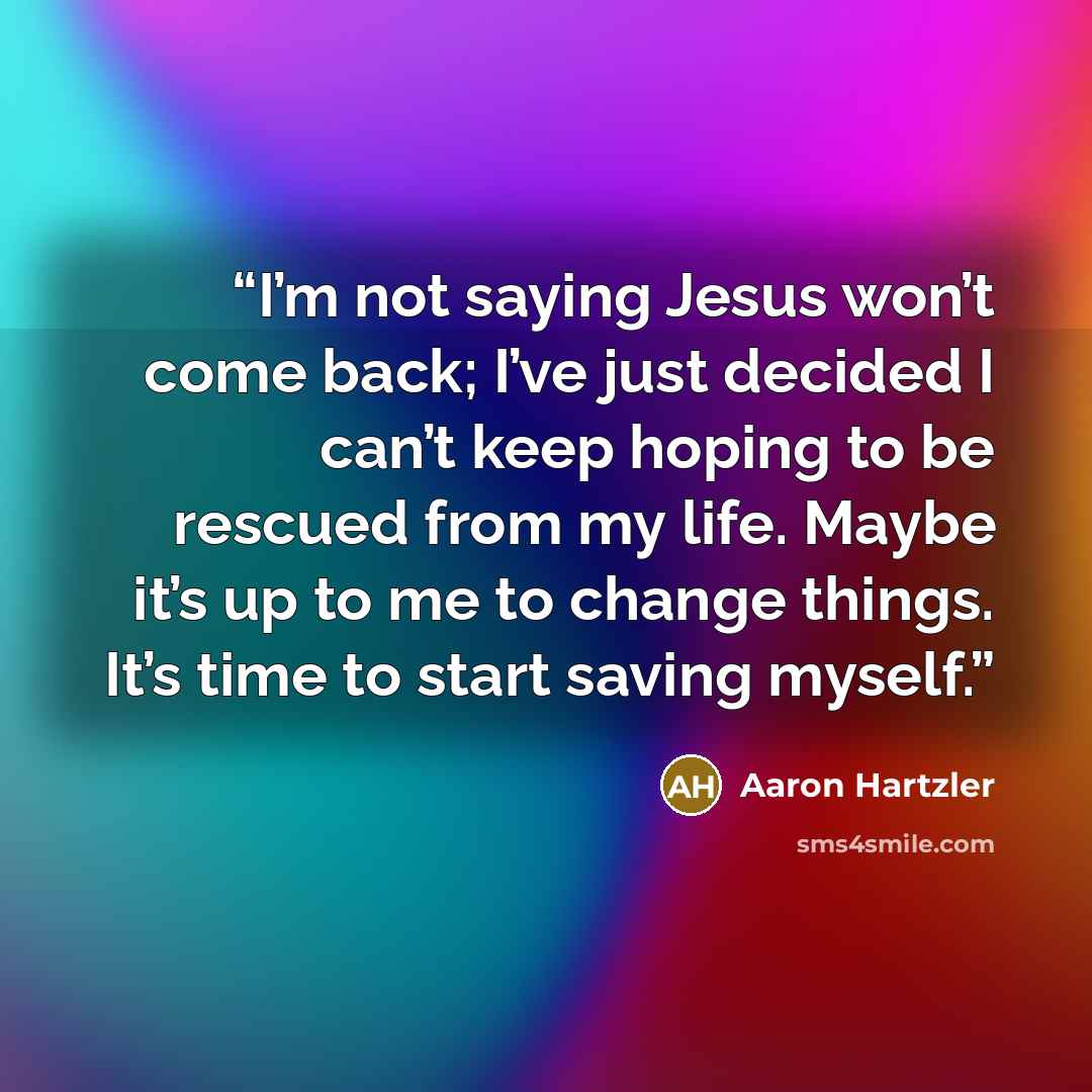 “I’m not saying Jesus won’t come back; I’ve just decided I can’t keep hoping to be rescued from my life. Maybe it’s up to me to change things. It’s time to start saving myself.” quote by Aaron Hartzler