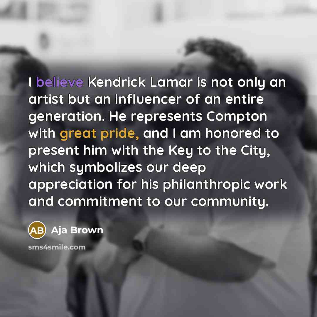 “I believe Kendrick Lamar is not only an artist but an influencer of an entire generation. He represents Compton with great pride, and I am honored to present him with the Key to the City, which symbolizes our deep appreciation for his philanthropic work and commitment to our community.” quote by Aja Brown
