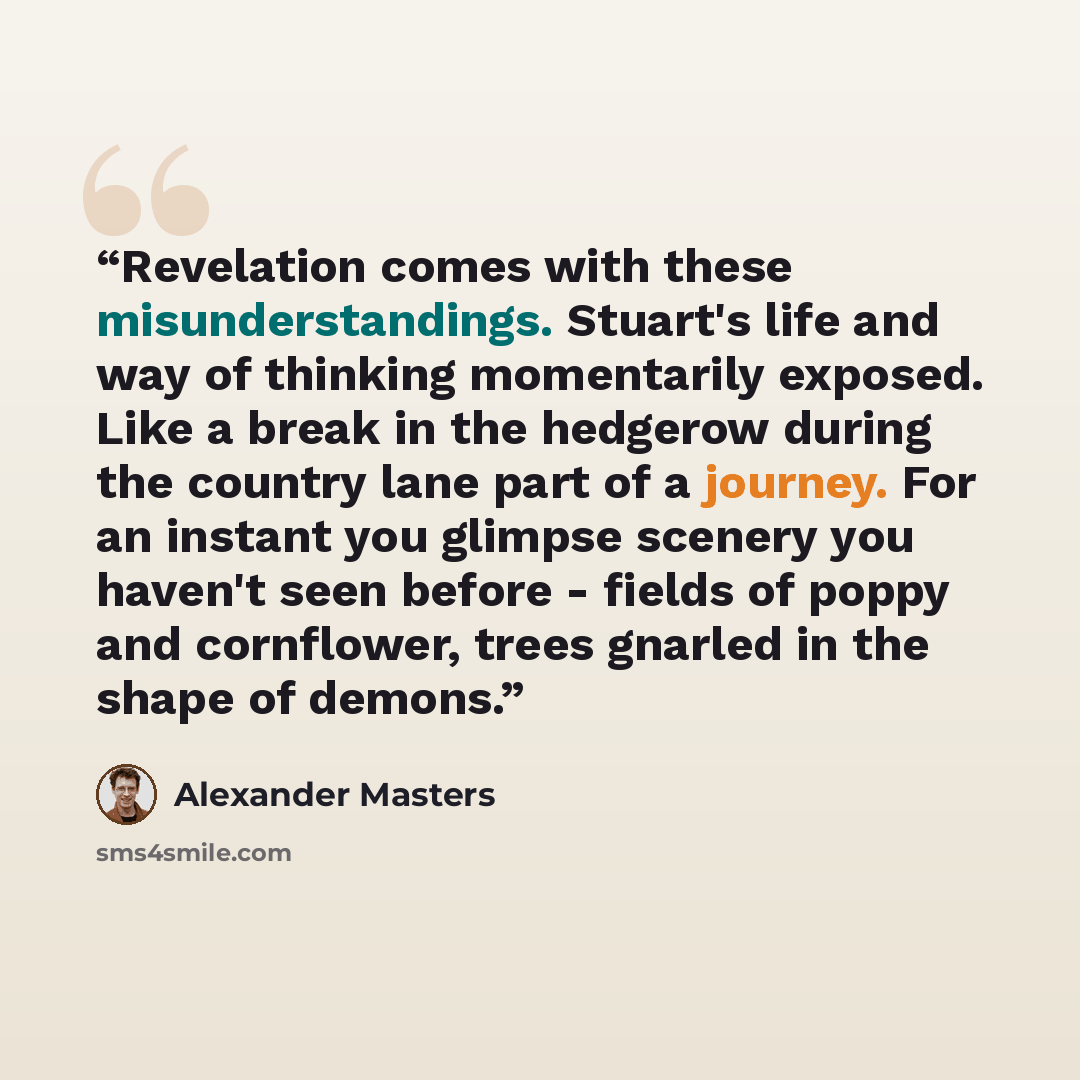 “Revelation comes with these misunderstandings. Stuart's life and way of thinking momentarily exposed. Like a break in the hedgerow during the country lane part of a journey. For an instant you glimpse scenery you haven't seen before - fields of poppy and cornflower, trees gnarled in the shape of…” quote by Alexander Masters