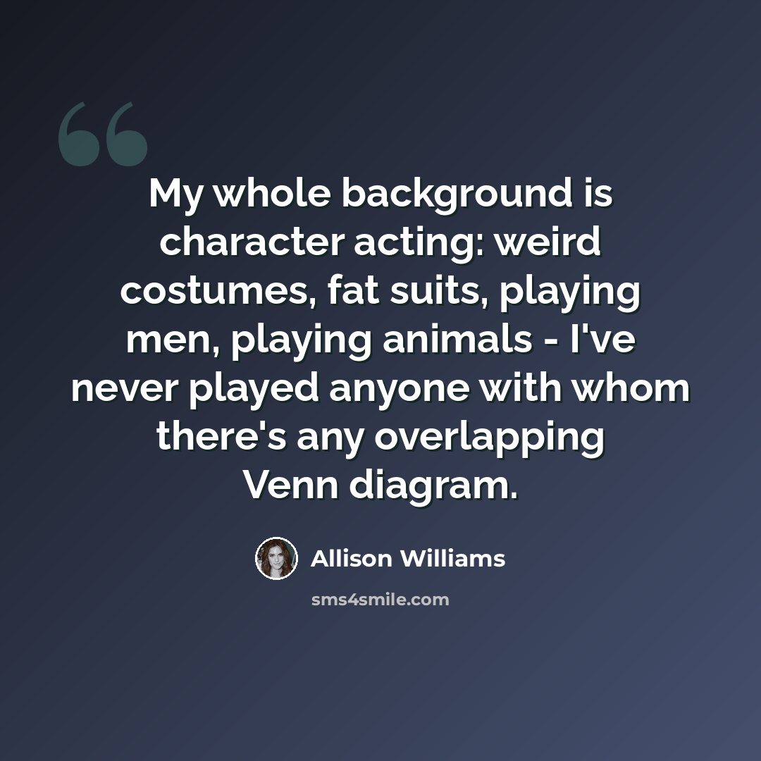 “My whole background is character acting: weird costumes, fat suits, playing men, playing animals - I've never played anyone with whom there's any overlapping Venn diagram.” quote by Allison Williams