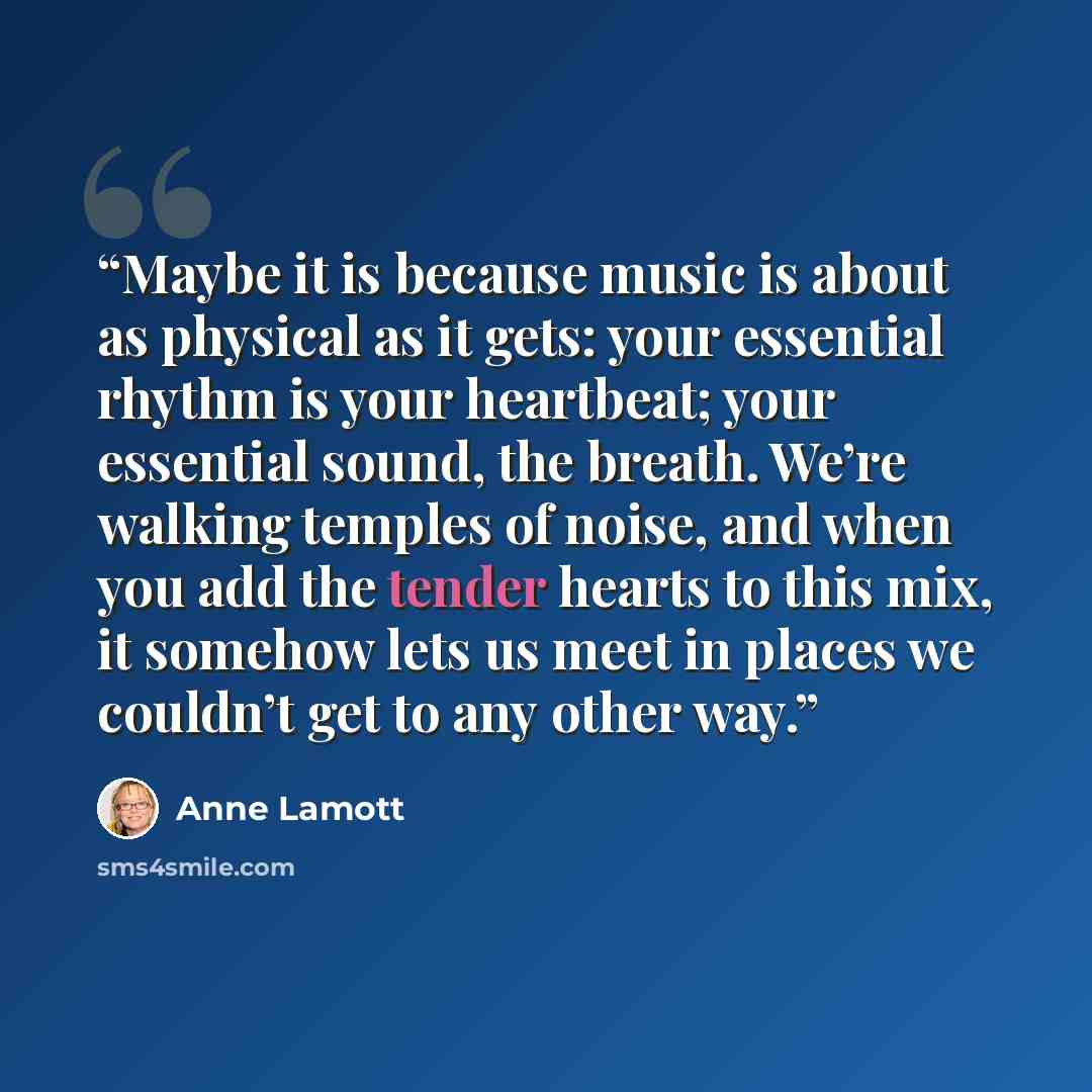 “Maybe it is because music is about as physical as it gets: your essential rhythm is your heartbeat; your essential sound, the breath. We’re walking temples of noise, and when you add the tender hearts to this mix, it somehow lets us meet in places we couldn’t get to any other way.” quote by Anne Lamott