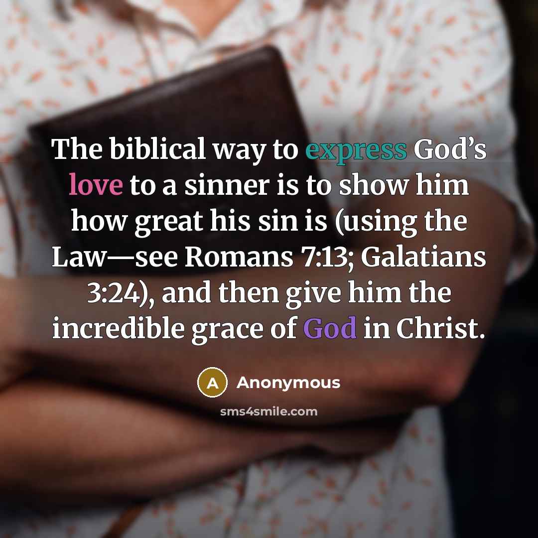 “The biblical way to express God’s love to a sinner is to show him how great his sin is (using the Law—see Romans 7:13; Galatians 3:24), and then give him the incredible grace of God in Christ.” quote by Anonymous