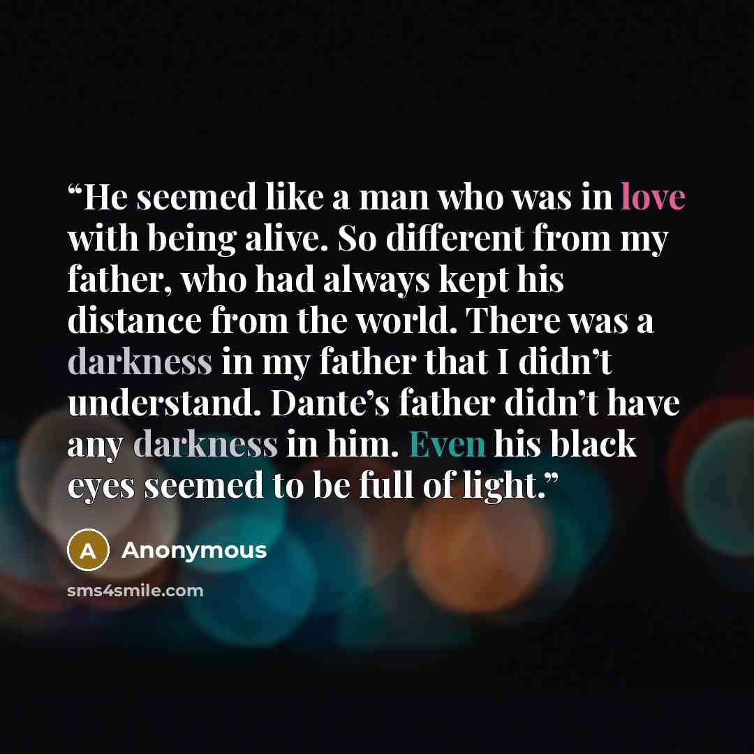 “He seemed like a man who was in love with being alive. So different from my father, who had always kept his distance from the world. There was a darkness in my father that I didn’t understand. Dante’s father didn’t have any darkness in him. Even his black eyes seemed to be full of light.” quote by Anonymous