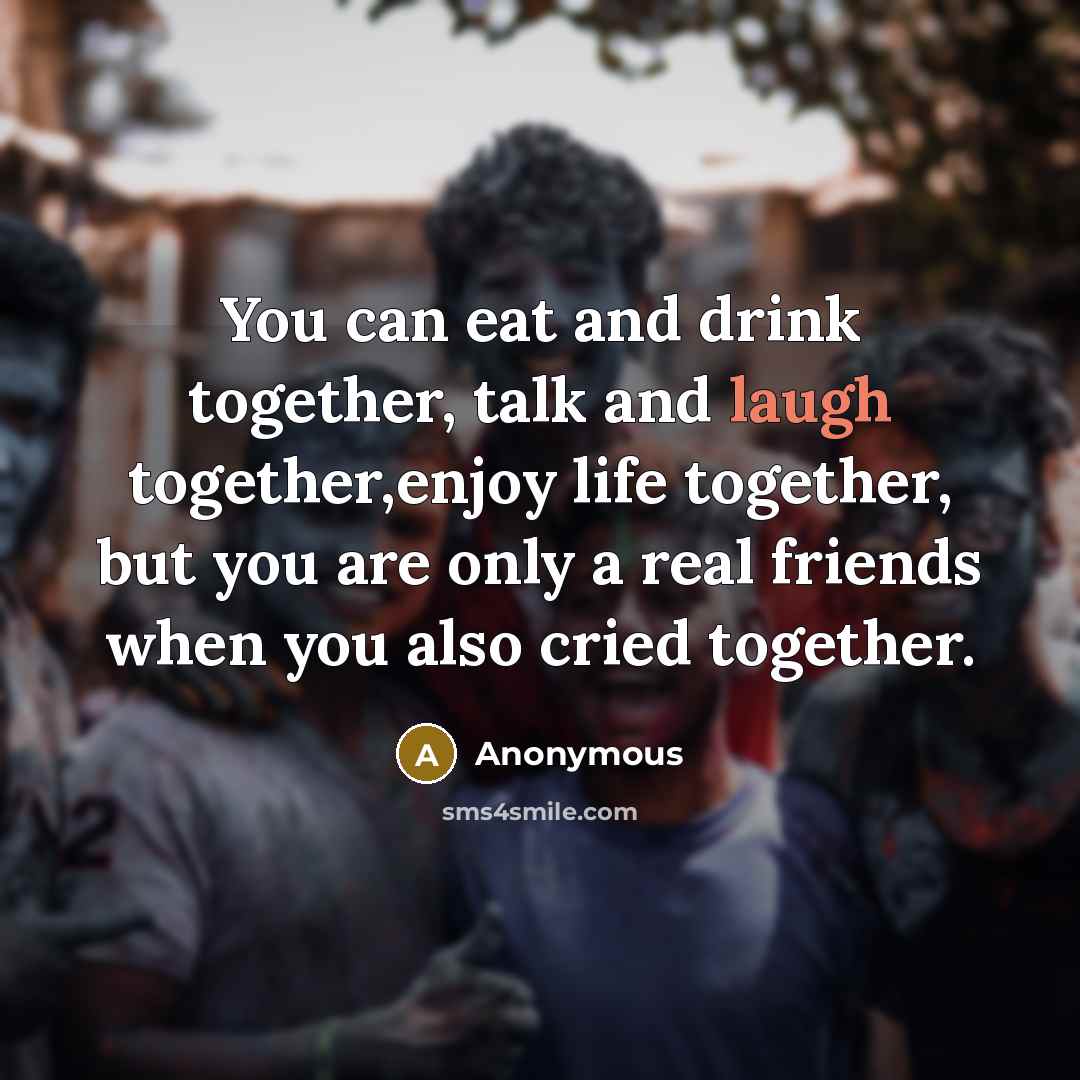 “You can eat and drink together, talk and laugh together,enjoy life together, but you are only a real friends when you also cried together.” quote by Anonymous