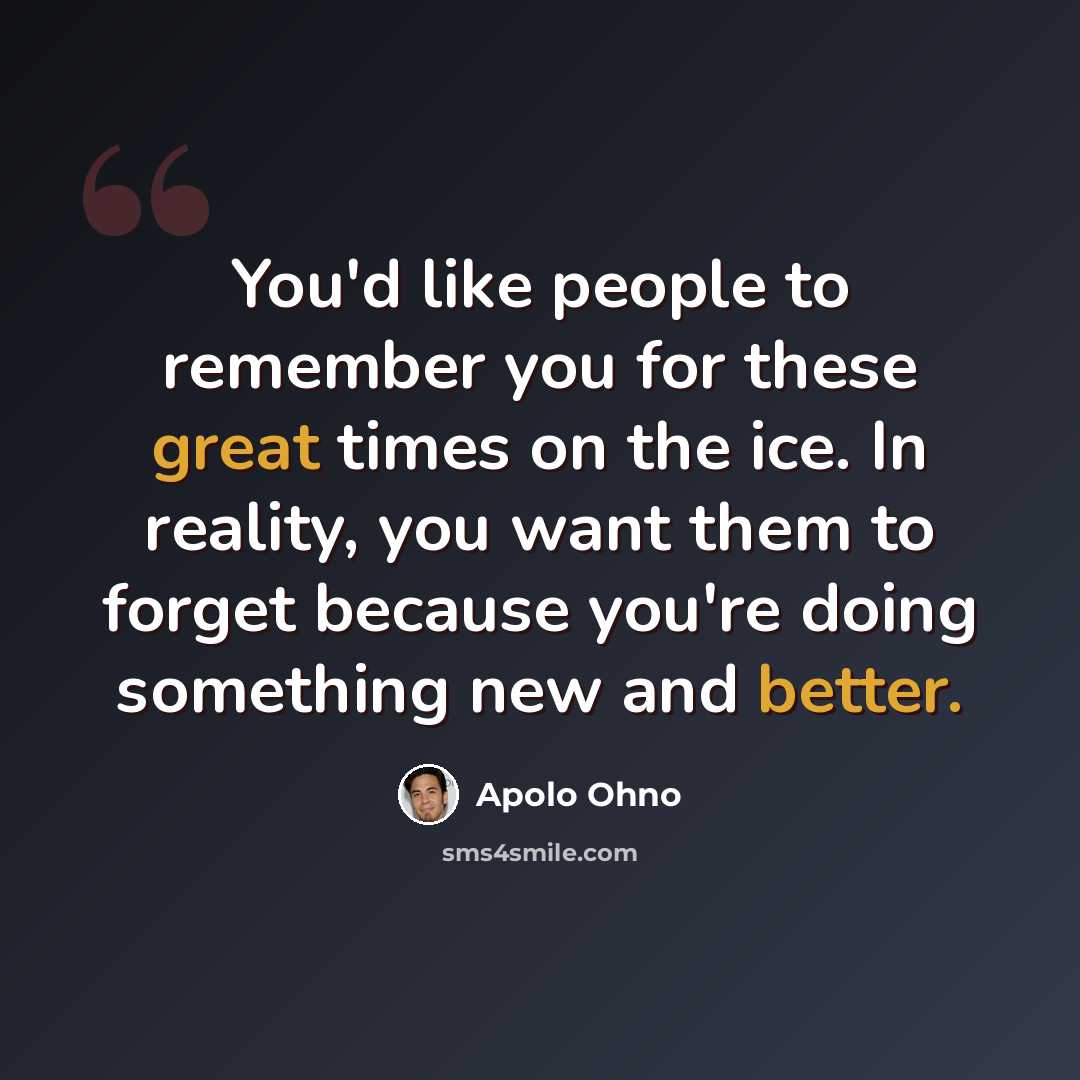 “You'd like people to remember you for these great times on the ice. In reality, you want them to forget because you're doing something new and better.” quote by Apolo Ohno