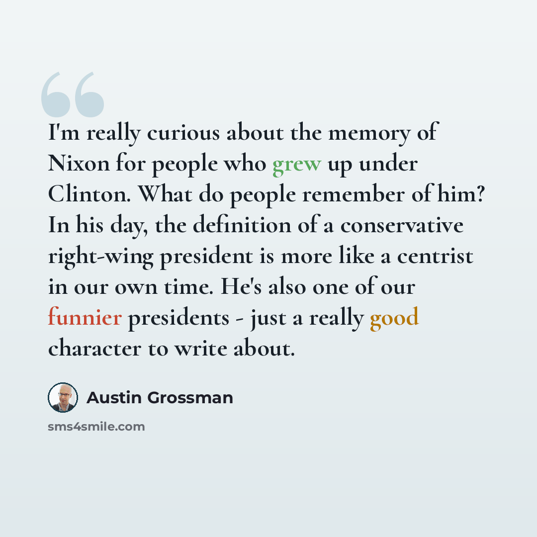 “I'm really curious about the memory of Nixon for people who grew up under Clinton. What do people remember of him? In his day, the definition of a conservative right-wing president is more like a centrist in our own time. He's also one of our funnier presidents - just a really good character to…” quote by Austin Grossman