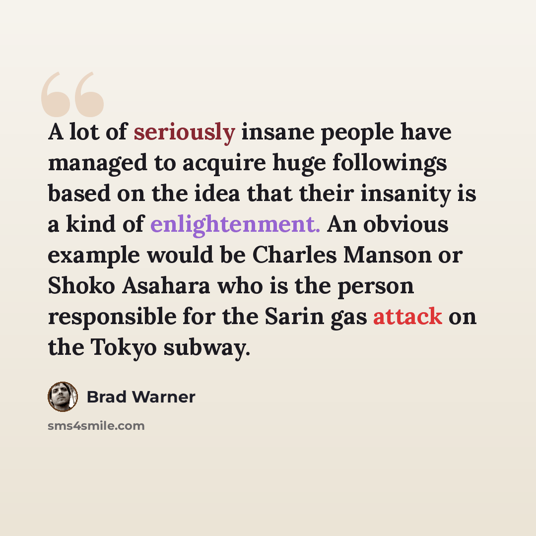 “A lot of seriously insane people have managed to acquire huge followings based on the idea that their insanity is a kind of enlightenment. An obvious example would be Charles Manson or Shoko Asahara who is the person responsible for the Sarin gas attack on the Tokyo subway.” quote by Brad Warner