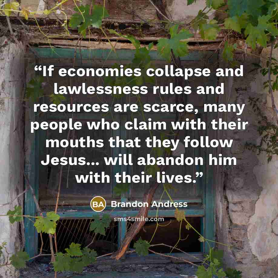 “If economies collapse and lawlessness rules and resources are scarce, many people who claim with their mouths that they follow Jesus... will abandon him with their lives.” quote by Brandon Andress