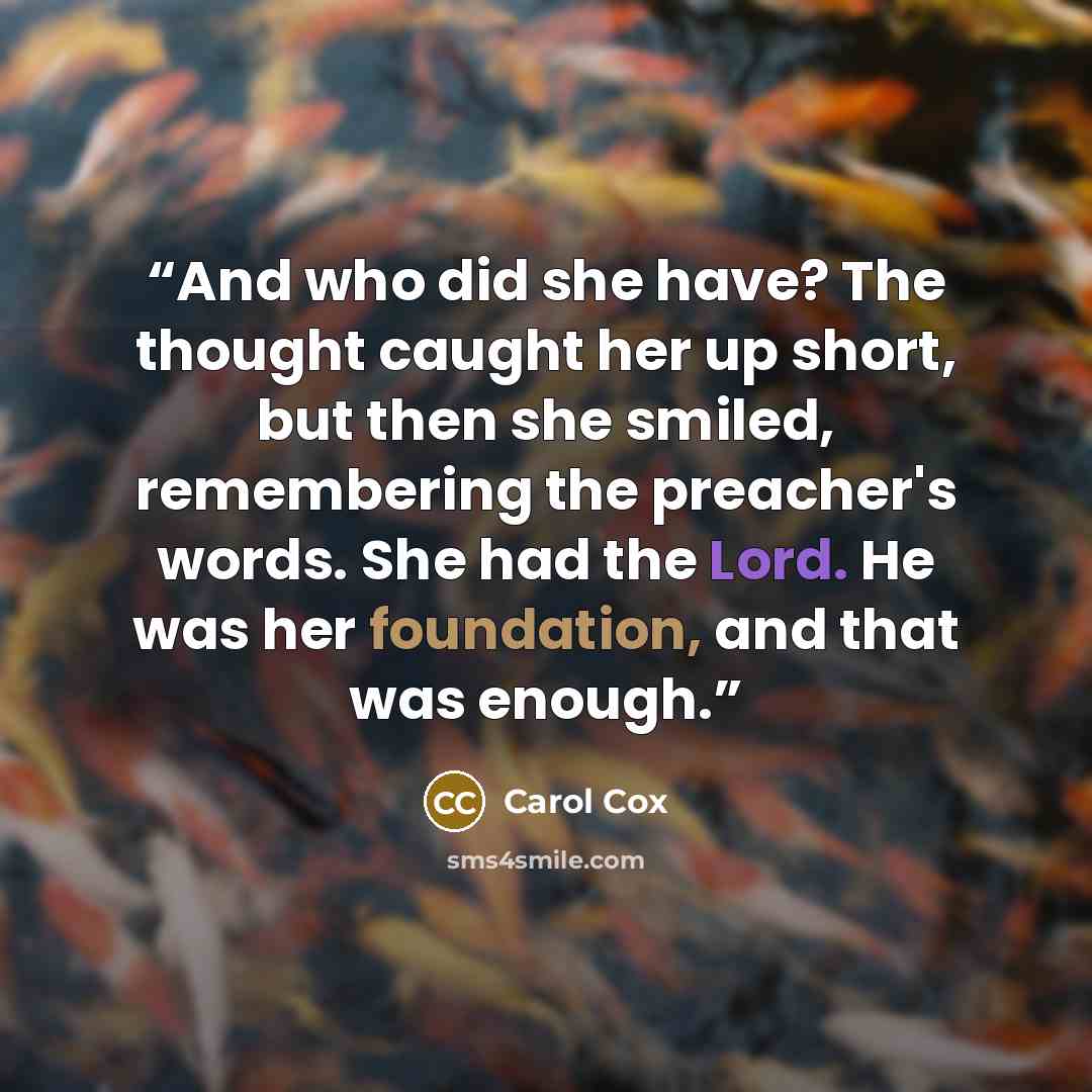 “And who did she have? The thought caught her up short, but then she smiled, remembering the preacher's words. She had the Lord. He was her foundation, and that was enough.” quote by Carol Cox