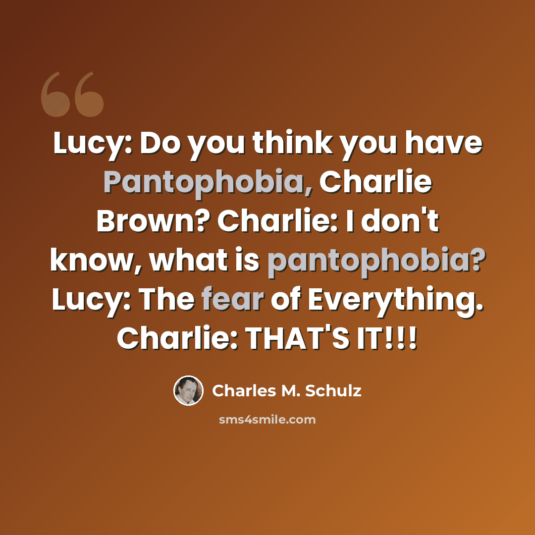 “Lucy: Do you think you have Pantophobia, Charlie Brown? Charlie: I don't know, what is pantophobia? Lucy: The fear of Everything. Charlie: THAT'S IT!!!” quote by Charles M. Schulz