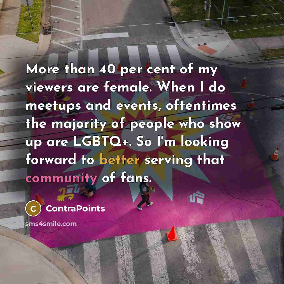 “More than 40 per cent of my viewers are female. When I do meetups and events, oftentimes the majority of people who show up are LGBTQ+. So I'm looking forward to better serving that community of fans.” quote by ContraPoints