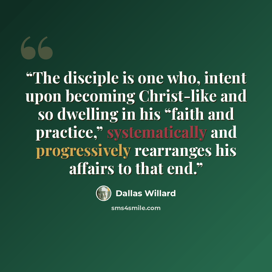 “The disciple is one who, intent upon becoming Christ-like and so dwelling in his “faith and practice,” systematically and progressively rearranges his affairs to that end.” quote by Dallas Willard