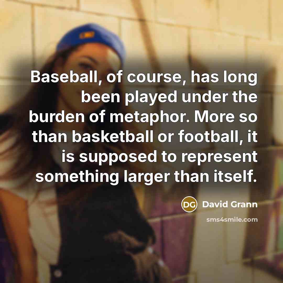 “Baseball, of course, has long been played under the burden of metaphor. More so than basketball or football, it is supposed to represent something larger than itself.” quote by David Grann