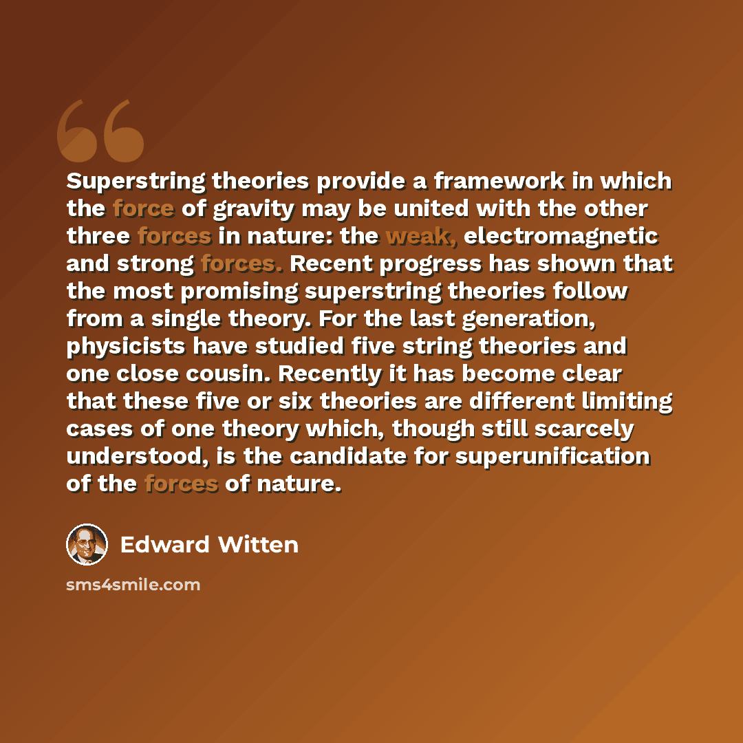 “Superstring theories provide a framework in which the force of gravity may be united with the other three forces in nature: the weak, electromagnetic and strong forces. Recent progress has shown that the most promising superstring theories follow from a single theory. For the last generation…” quote by Edward Witten