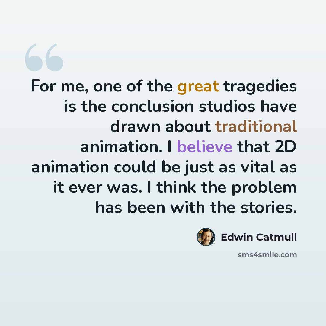 “For me, one of the great tragedies is the conclusion studios have drawn about traditional animation. I believe that 2D animation could be just as vital as it ever was. I think the problem has been with the stories.” quote by Edwin Catmull