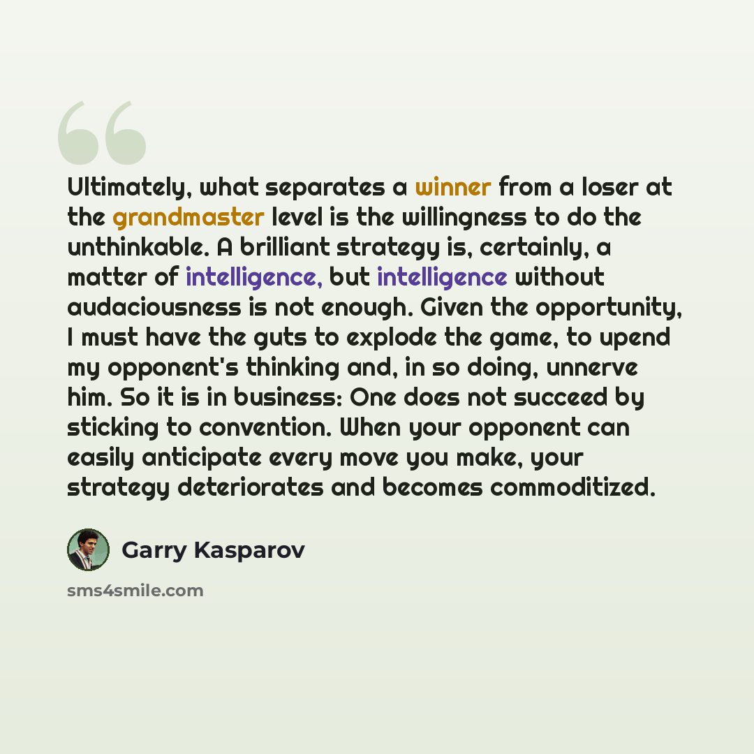“Ultimately, what separates a winner from a loser at the grandmaster level is the willingness to do the unthinkable. A brilliant strategy is, certainly, a matter of intelligence, but intelligence without audaciousness is not enough. Given the opportunity, I must have the guts to explode the game…” quote by Garry Kasparov