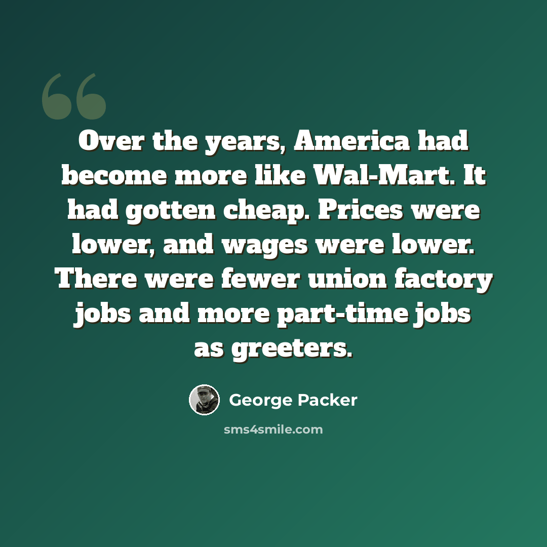 “Over the years, America had become more like Wal-Mart. It had gotten cheap. Prices were lower, and wages were lower. There were fewer union factory jobs and more part-time jobs as greeters.” quote by George Packer