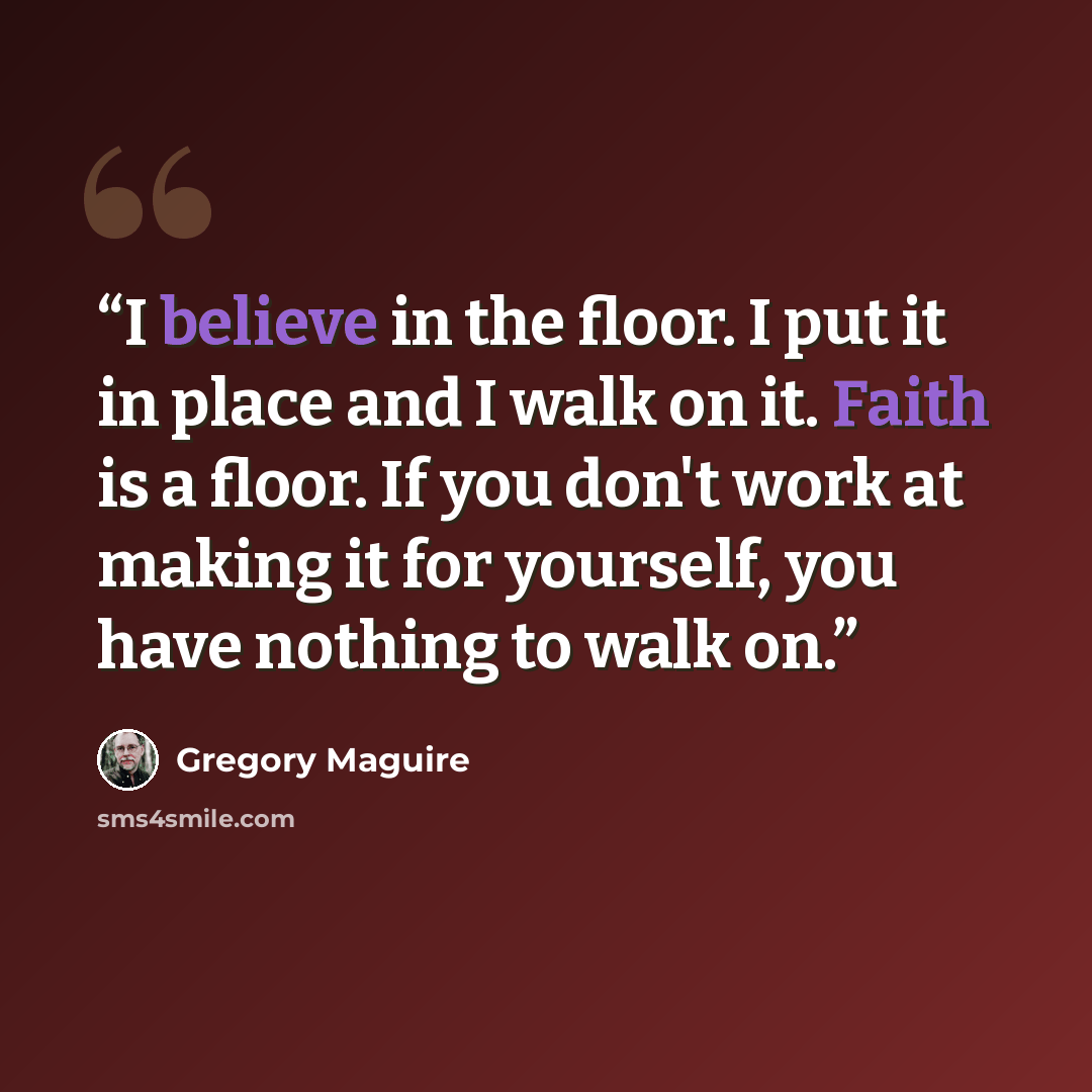 “I believe in the floor. I put it in place and I walk on it. Faith is a floor. If you don't work at making it for yourself, you have nothing to walk on.” quote by Gregory Maguire