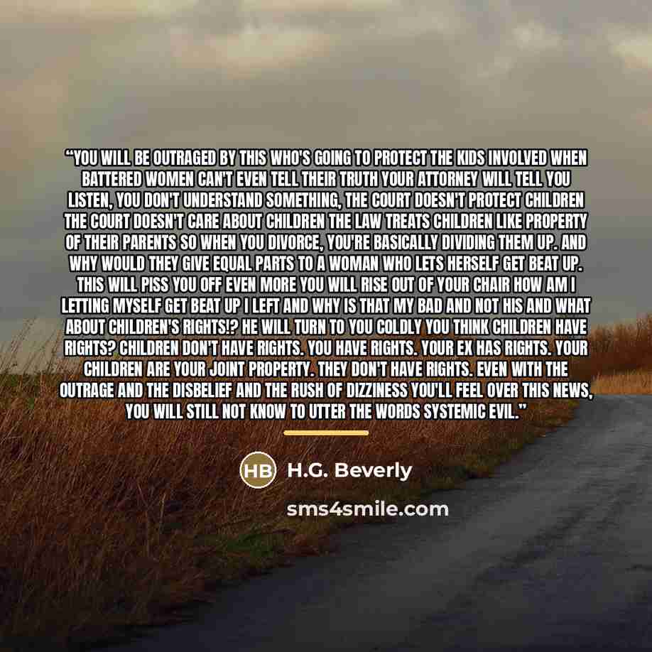 “You will be outraged by this who's going to protect the kids involved when battered women can't even tell their truth your attorney will tell you listen, you don't understand something, the court doesn't protect children the court doesn't care about children the law treats children like property…” quote by H.G. Beverly