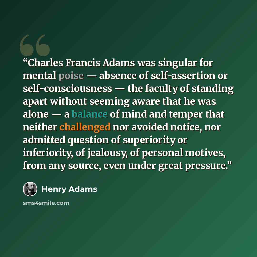 “Charles Francis Adams was singular for mental poise — absence of self-assertion or self-consciousness — the faculty of standing apart without seeming aware that he was alone — a balance of mind and temper that neither challenged nor avoided notice, nor admitted question of superiority or…” quote by Henry Adams