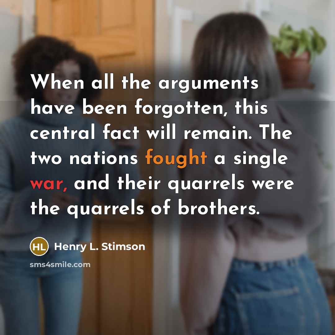 “When all the arguments have been forgotten, this central fact will remain. The two nations fought a single war, and their quarrels were the quarrels of brothers.” quote by Henry L. Stimson