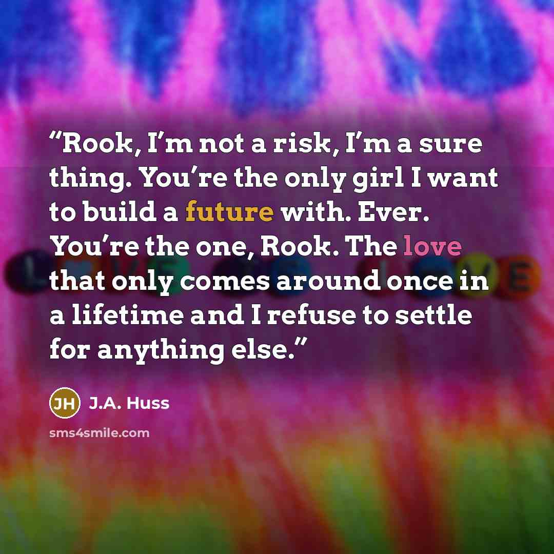 “Rook, I’m not a risk, I’m a sure thing. You’re the only girl I want to build a future with. Ever. You’re the one, Rook. The love that only comes around once in a lifetime and I refuse to settle for anything else.” quote by J.A. Huss