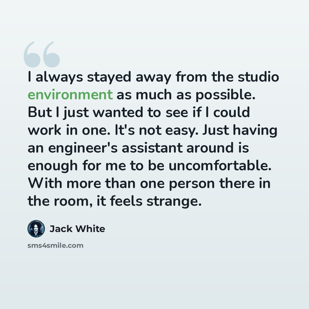 “I always stayed away from the studio environment as much as possible. But I just wanted to see if I could work in one. It's not easy. Just having an engineer's assistant around is enough for me to be uncomfortable. With more than one person there in the room, it feels strange.” quote by Jack White