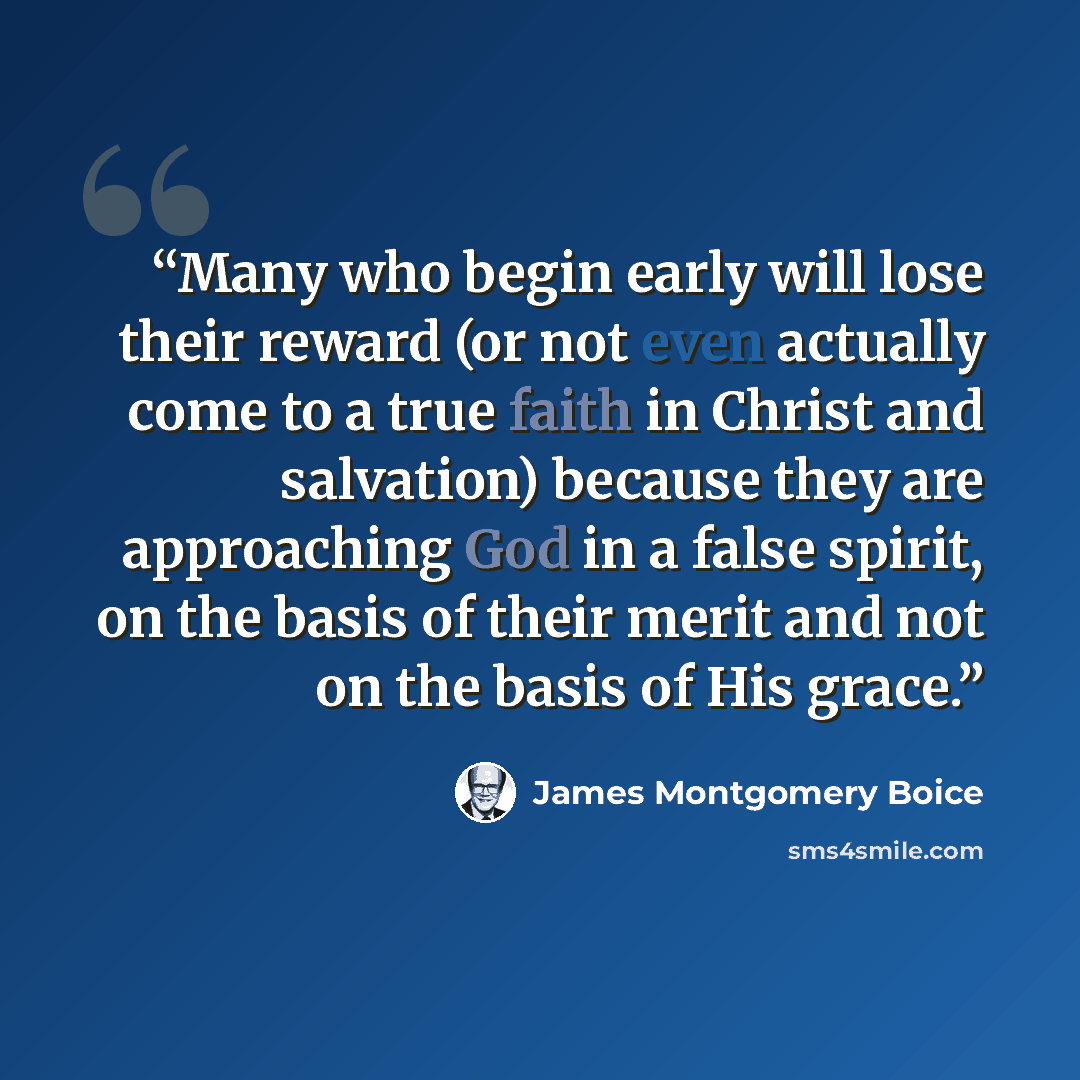 “Many who begin early will lose their reward (or not even actually come to a true faith in Christ and salvation) because they are approaching God in a false spirit, on the basis of their merit and not on the basis of His grace.” quote by James Montgomery Boice