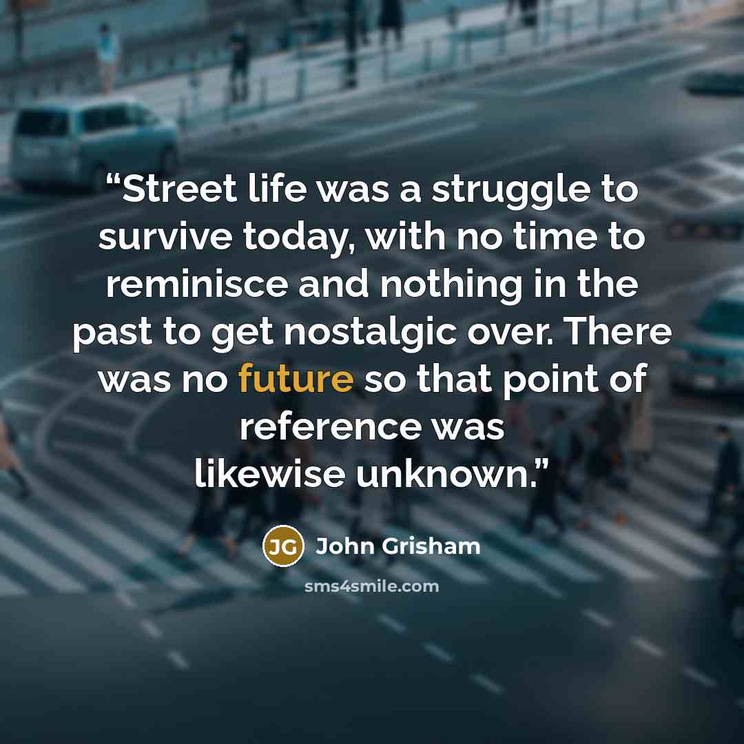 “Street life was a struggle to survive today, with no time to reminisce and nothing in the past to get nostalgic over. There was no future so that point of reference was likewise unknown.” quote by John Grisham