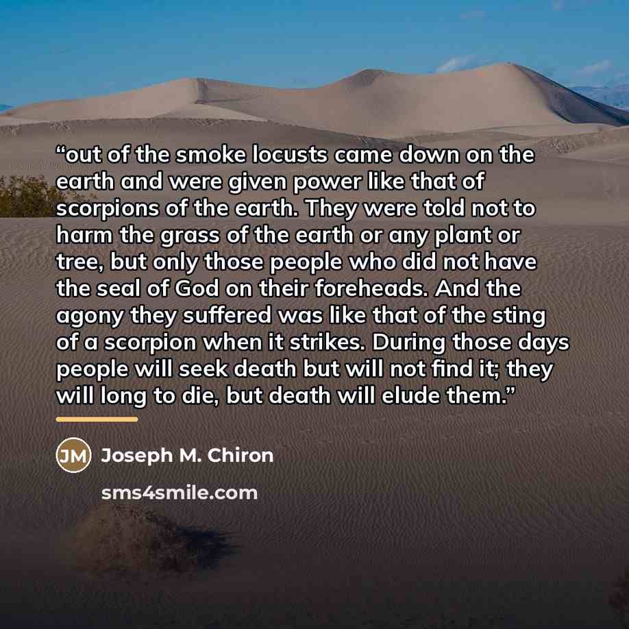 “out of the smoke locusts came down on the earth and were given power like that of scorpions of the earth. They were told not to harm the grass of the earth or any plant or tree, but only those people who did not have the seal of God on their foreheads. And the agony they suffered was like that of…” quote by Joseph M. Chiron