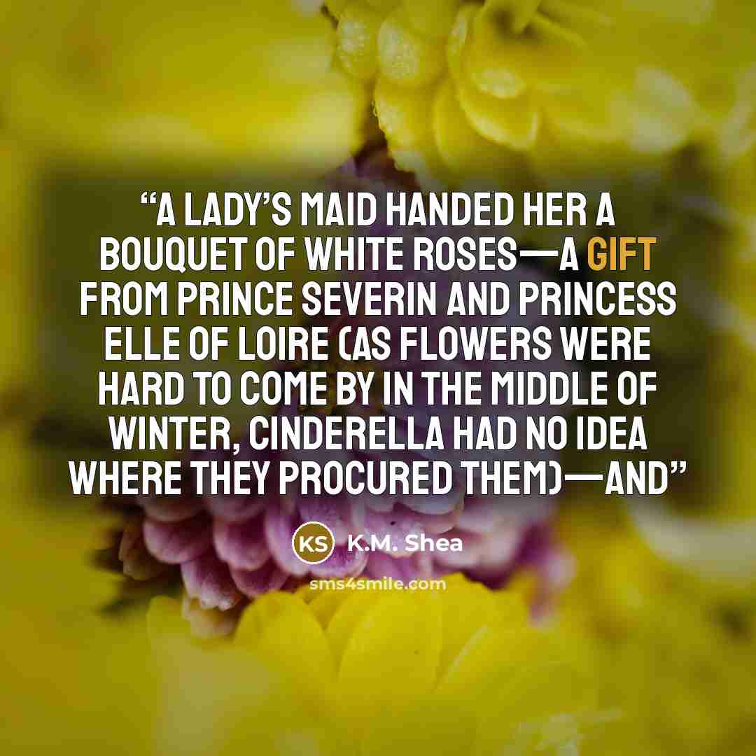 “A lady’s maid handed her a bouquet of white roses—a gift from Prince Severin and Princess Elle of Loire (as flowers were hard to come by in the middle of winter, Cinderella had no idea where they procured them)—and” quote by K.M. Shea