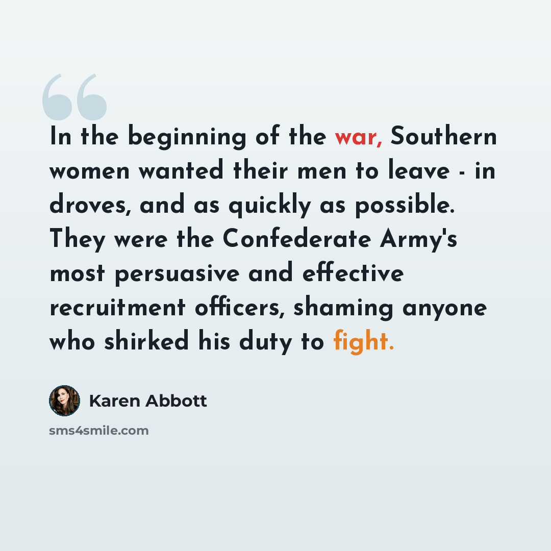 “In the beginning of the war, Southern women wanted their men to leave - in droves, and as quickly as possible. They were the Confederate Army's most persuasive and effective recruitment officers, shaming anyone who shirked his duty to fight.” quote by Karen Abbott