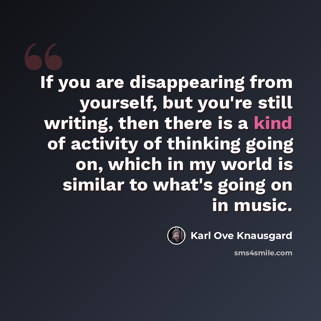 “If you are disappearing from yourself, but you're still writing, then there is a kind of activity of thinking going on, which in my world is similar to what's going on in music.” quote by Karl Ove Knausgard