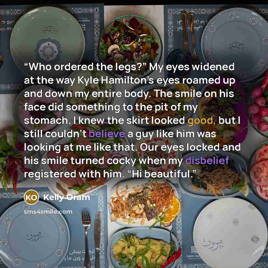 “Who ordered the legs?” My eyes widened at the way Kyle Hamilton’s eyes roamed up and down my entire body. The smile on his face did something to the pit of my stomach. I knew the skirt looked good, but I still couldn’t believe a guy like him was looking at me like that. Our eyes locked and his…” quote by Kelly Oram