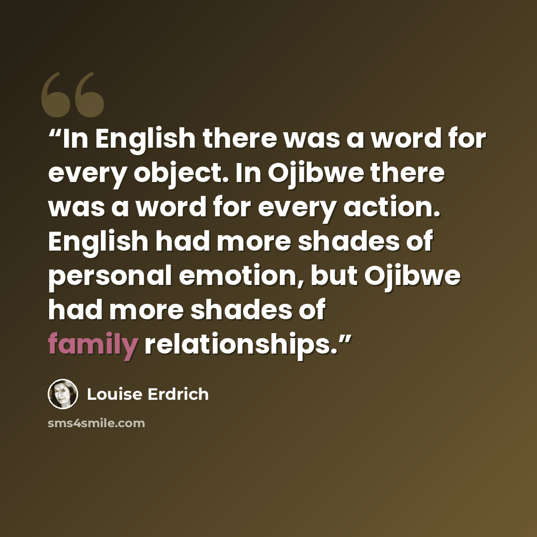 “In English there was a word for every object. In Ojibwe there was a word for every action. English had more shades of personal emotion, but Ojibwe had more shades of family relationships.” quote by Louise Erdrich
