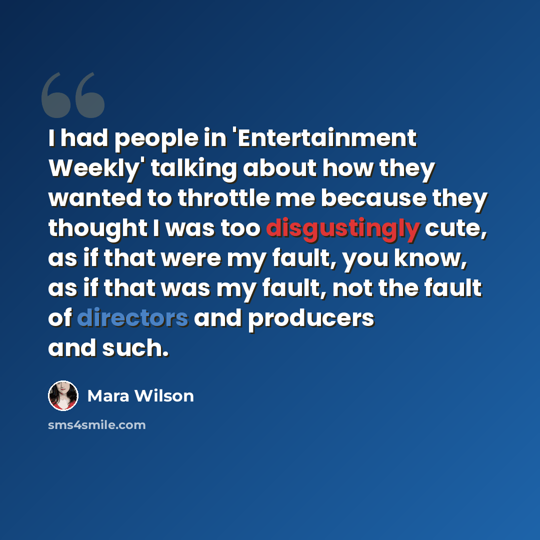 “I had people in 'Entertainment Weekly' talking about how they wanted to throttle me because they thought I was too disgustingly cute, as if that were my fault, you know, as if that was my fault, not the fault of directors and producers and such.” quote by Mara Wilson