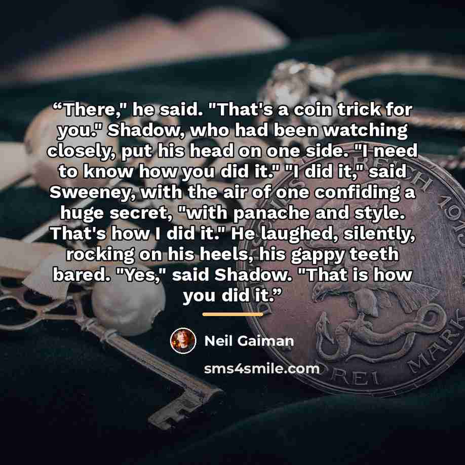 “There," he said. "That's a coin trick for you." Shadow, who had been watching closely, put his head on one side. "I need to know how you did it." "I did it," said Sweeney, with the air of one confiding a huge secret, "with panache and style. That's how I did it." He laughed, silently, rocking on…” quote by Neil Gaiman