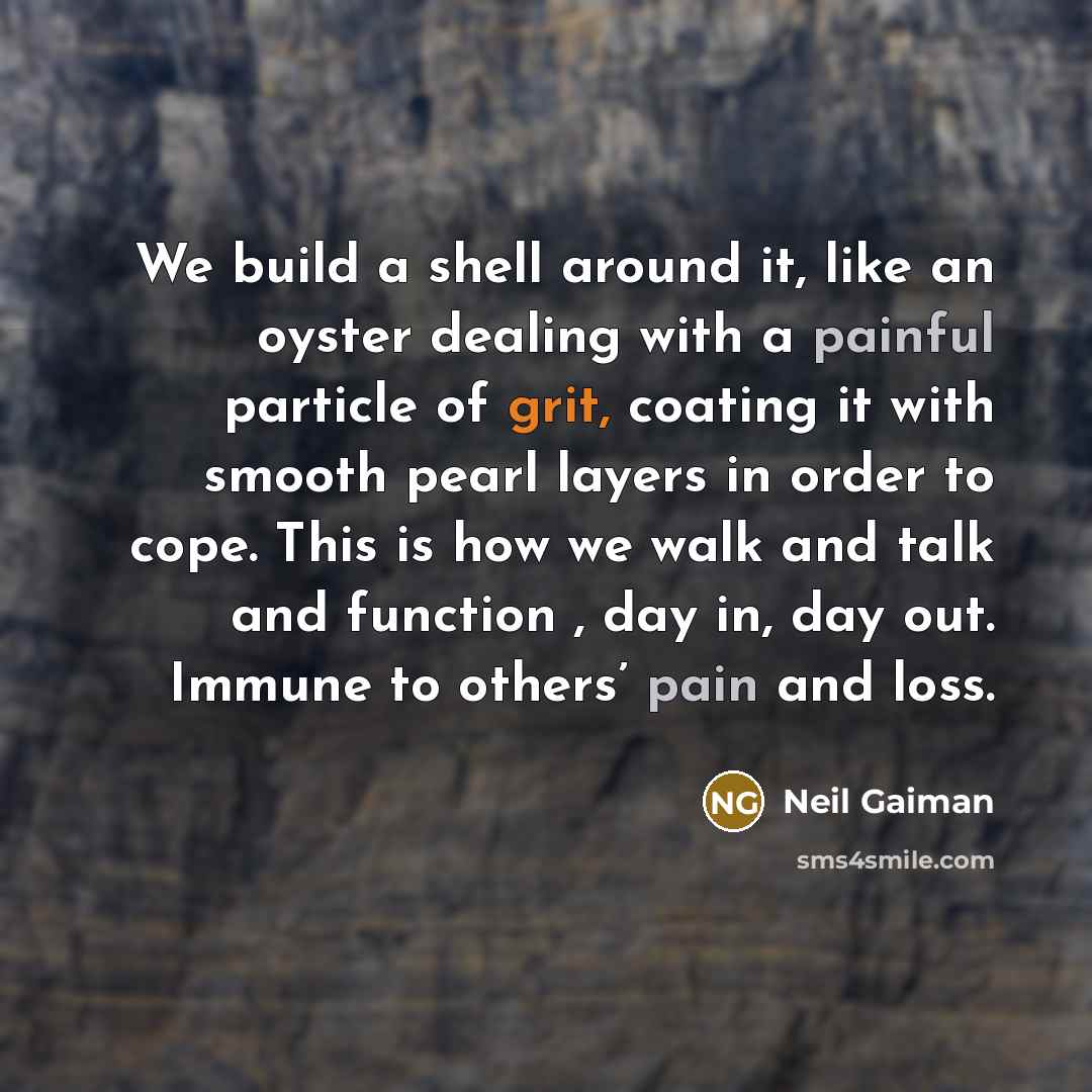 “We build a shell around it, like an oyster dealing with a painful particle of grit, coating it with smooth pearl layers in order to cope. This is how we walk and talk and function , day in, day out. Immune to others’ pain and loss.” quote by Neil Gaiman
