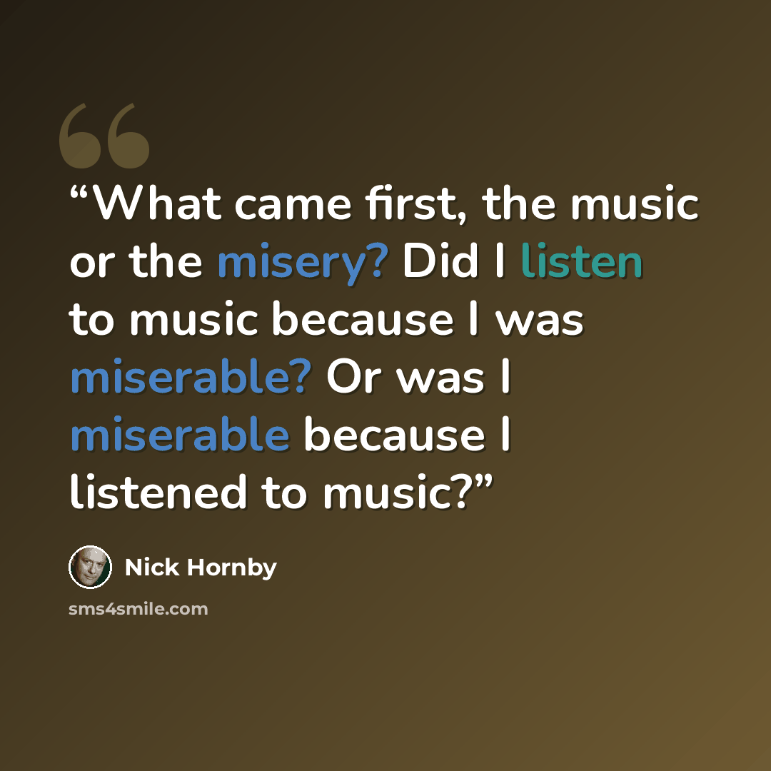 “What came first, the music or the misery? Did I listen to music because I was miserable? Or was I miserable because I listened to music?” quote by Nick Hornby