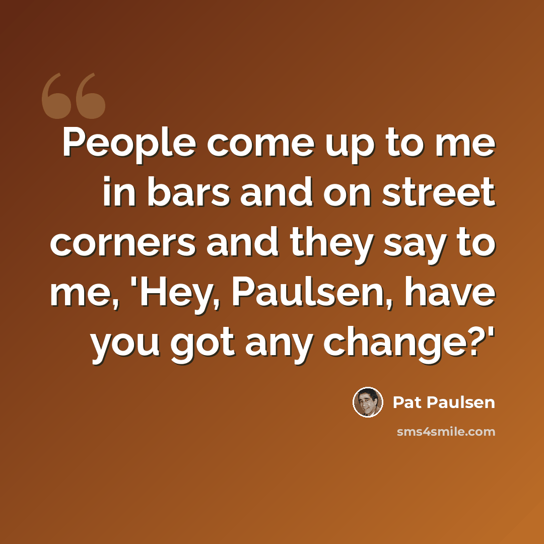 “People come up to me in bars and on street corners and they say to me, 'Hey, Paulsen, have you got any change?'” quote by Pat Paulsen