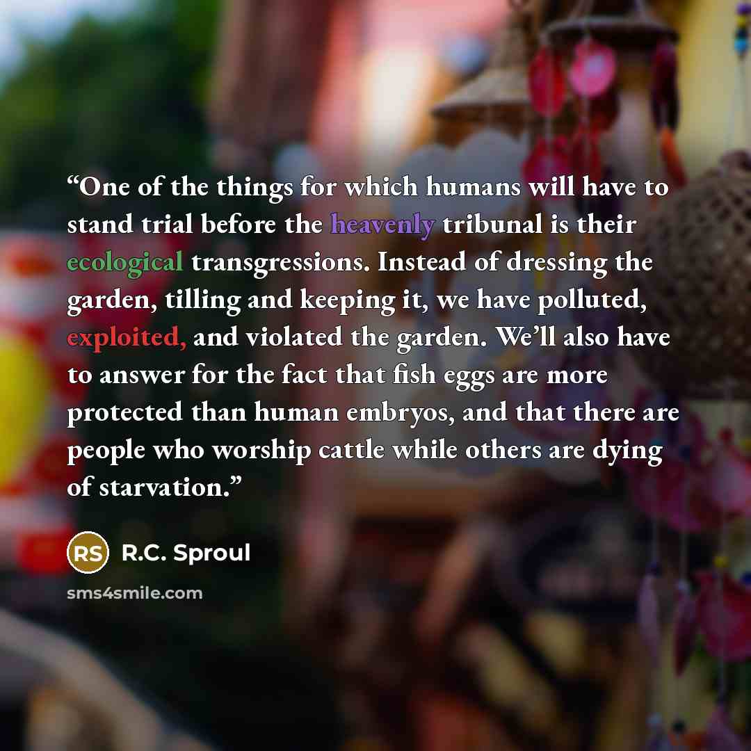 “One of the things for which humans will have to stand trial before the heavenly tribunal is their ecological transgressions. Instead of dressing the garden, tilling and keeping it, we have polluted, exploited, and violated the garden. We’ll also have to answer for the fact that fish eggs are more…” quote by R.C. Sproul