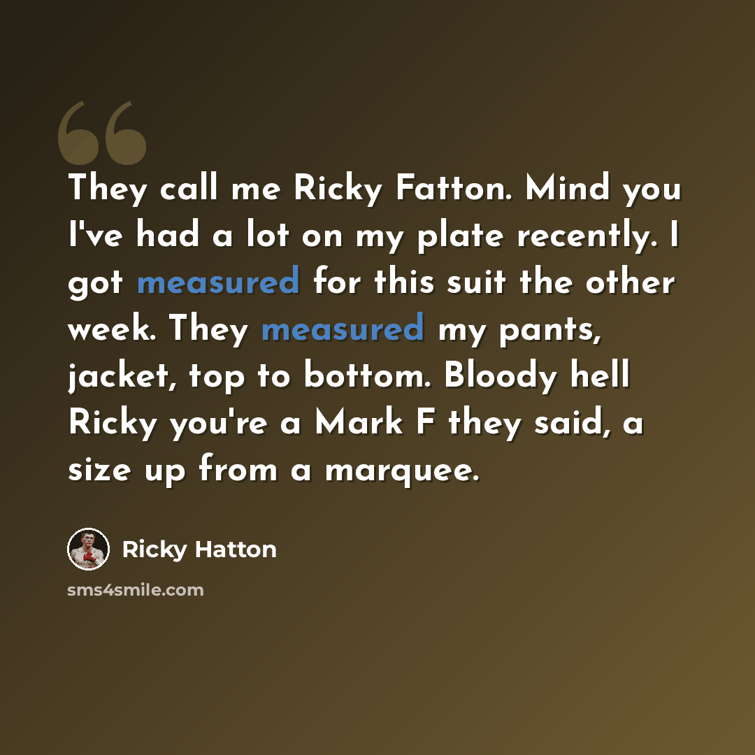 “They call me Ricky Fatton. Mind you I've had a lot on my plate recently. I got measured for this suit the other week. They measured my pants, jacket, top to bottom. Bloody hell Ricky you're a Mark F they said, a size up from a marquee.” quote by Ricky Hatton