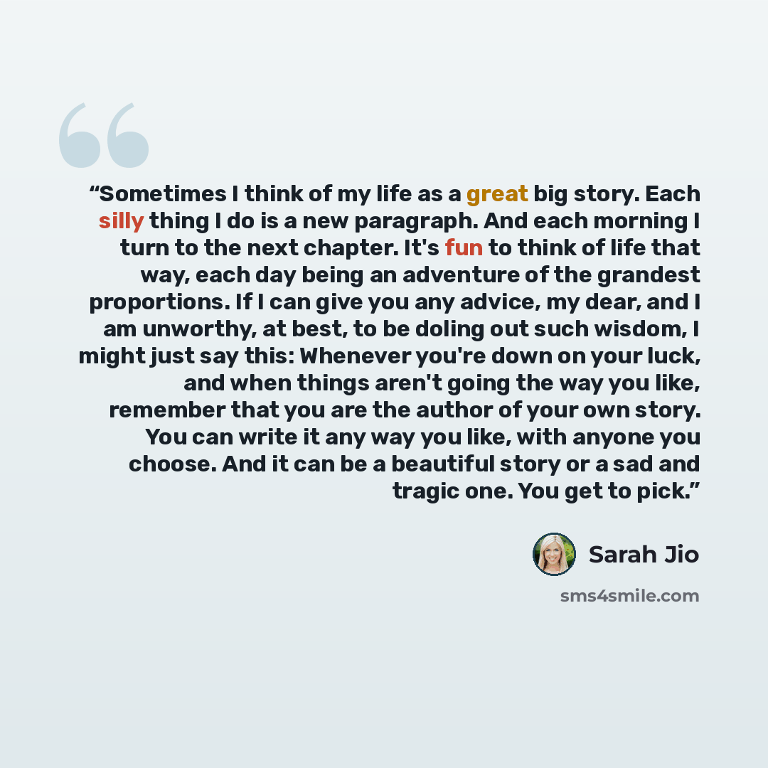 “Sometimes I think of my life as a great big story. Each silly thing I do is a new paragraph. And each morning I turn to the next chapter. It's fun to think of life that way, each day being an adventure of the grandest proportions. If I can give you any advice, my dear, and I am unworthy, at best…” quote by Sarah Jio